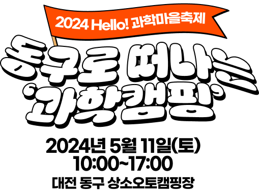 2024 Hello! 과학마을축제 동구로 떠나는 '과학캠핑' 2024년 5월 11일(토) 10:00~17:00 대전 동구 상소오토캠핑장