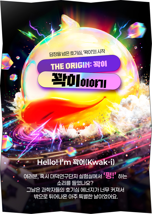 담장을 넘은 호기심, '꽉이'의 시작 THE ORIGIN:꽉이 꽉이 이야기 Hello! I’m 꽉이(Kwak-i) 여러분, 혹시 대덕연구단지 실험실에서 ‘펑!’ 하는 소리를 들었나요? 그날은 과학자들의 호기심 에너지가 너무 커져서 밖으로 튀어나온 아주 특별한 날이었어요.